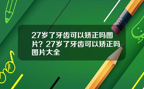 27岁了牙齿可以矫正吗图片？27岁了牙齿可以矫正吗图片大全