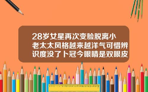 28岁女星再次变脸脱离小老太太风格越来越洋气可惜辨识度没了卜冠今眼睛是双眼皮吗