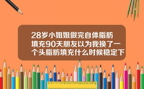 28岁小姐姐做完自体脂肪填充90天朋友以为我换了一个头脂肪填充什么时候稳定下去