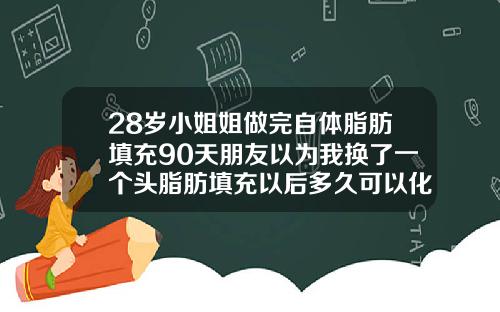 28岁小姐姐做完自体脂肪填充90天朋友以为我换了一个头脂肪填充以后多久可以化妆