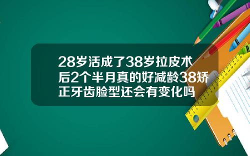 28岁活成了38岁拉皮术后2个半月真的好减龄38矫正牙齿脸型还会有变化吗