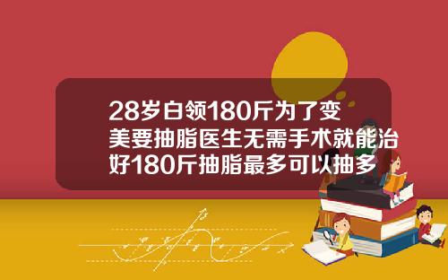 28岁白领180斤为了变美要抽脂医生无需手术就能治好180斤抽脂最多可以抽多少脂肪呢