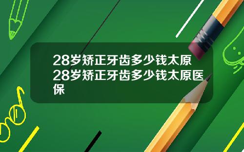 28岁矫正牙齿多少钱太原28岁矫正牙齿多少钱太原医保