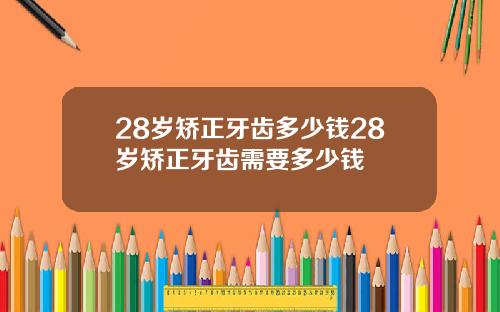 28岁矫正牙齿多少钱28岁矫正牙齿需要多少钱