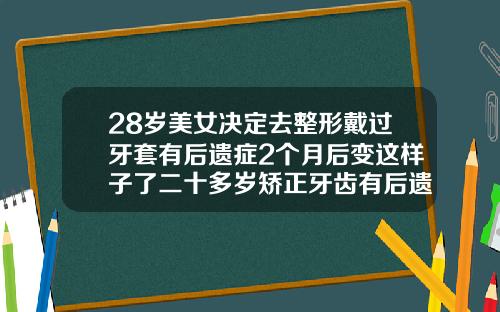28岁美女决定去整形戴过牙套有后遗症2个月后变这样子了二十多岁矫正牙齿有后遗症吗
