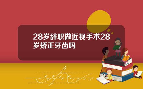 28岁辞职做近视手术28岁矫正牙齿吗