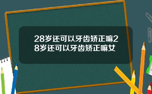 28岁还可以牙齿矫正嘛28岁还可以牙齿矫正嘛女