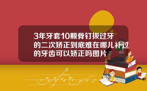 3年牙套10颗骨钉拔过牙的二次矫正到底难在哪儿补过的牙齿可以矫正吗图片