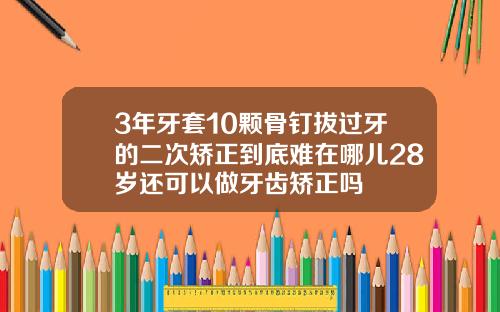 3年牙套10颗骨钉拔过牙的二次矫正到底难在哪儿28岁还可以做牙齿矫正吗