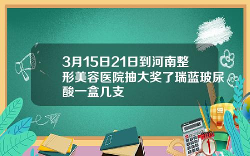 3月15日21日到河南整形美容医院抽大奖了瑞蓝玻尿酸一盒几支