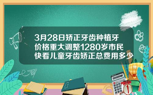 3月28日矫正牙齿种植牙价格重大调整1280岁市民快看儿童牙齿矫正总费用多少钱