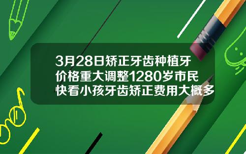 3月28日矫正牙齿种植牙价格重大调整1280岁市民快看小孩牙齿矫正费用大概多少