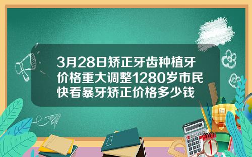 3月28日矫正牙齿种植牙价格重大调整1280岁市民快看暴牙矫正价格多少钱