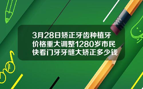3月28日矫正牙齿种植牙价格重大调整1280岁市民快看门牙牙缝大矫正多少钱