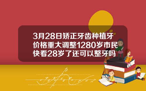 3月28日矫正牙齿种植牙价格重大调整1280岁市民快看28岁了还可以整牙吗