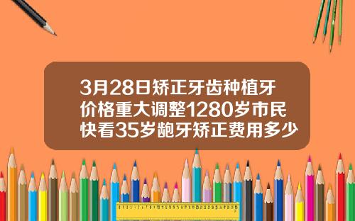 3月28日矫正牙齿种植牙价格重大调整1280岁市民快看35岁龅牙矫正费用多少