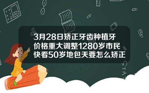 3月28日矫正牙齿种植牙价格重大调整1280岁市民快看50岁地包天要怎么矫正