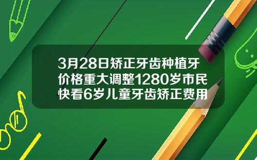 3月28日矫正牙齿种植牙价格重大调整1280岁市民快看6岁儿童牙齿矫正费用