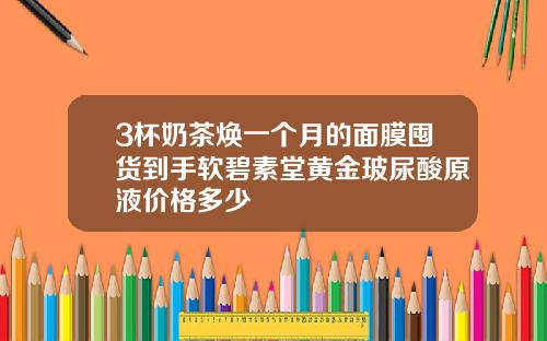 3杯奶茶焕一个月的面膜囤货到手软碧素堂黄金玻尿酸原液价格多少
