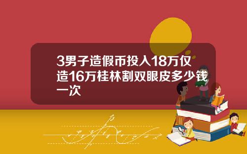 3男子造假币投入18万仅造16万桂林割双眼皮多少钱一次