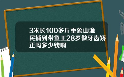 3米长100多斤重象山渔民捕到带鱼王28岁做牙齿矫正吗多少钱啊