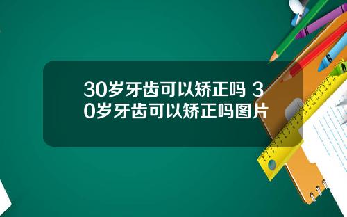 30岁牙齿可以矫正吗 30岁牙齿可以矫正吗图片