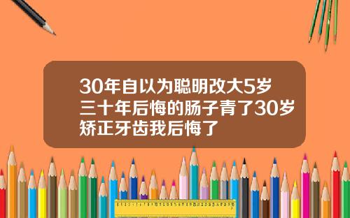 30年自以为聪明改大5岁三十年后悔的肠子青了30岁矫正牙齿我后悔了