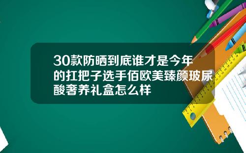 30款防晒到底谁才是今年的扛把子选手佰欧美臻颜玻尿酸奢养礼盒怎么样