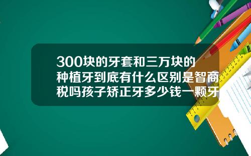 300块的牙套和三万块的种植牙到底有什么区别是智商税吗孩子矫正牙多少钱一颗牙