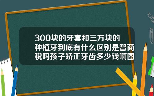 300块的牙套和三万块的种植牙到底有什么区别是智商税吗孩子矫正牙齿多少钱啊图片