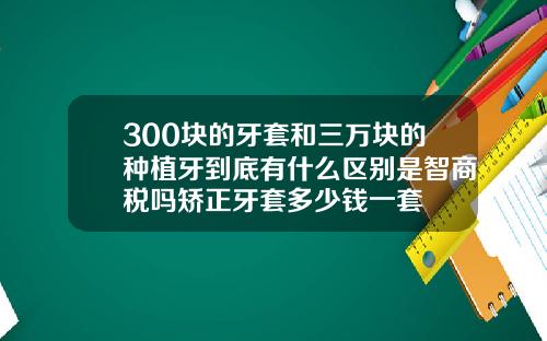 300块的牙套和三万块的种植牙到底有什么区别是智商税吗矫正牙套多少钱一套