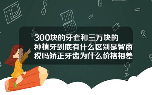 300块的牙套和三万块的种植牙到底有什么区别是智商税吗矫正牙齿为什么价格相差那么大