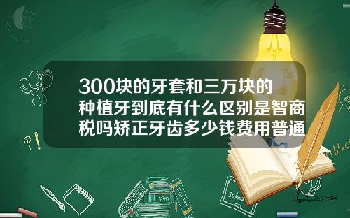 300块的牙套和三万块的种植牙到底有什么区别是智商税吗矫正牙齿多少钱费用普通牙套