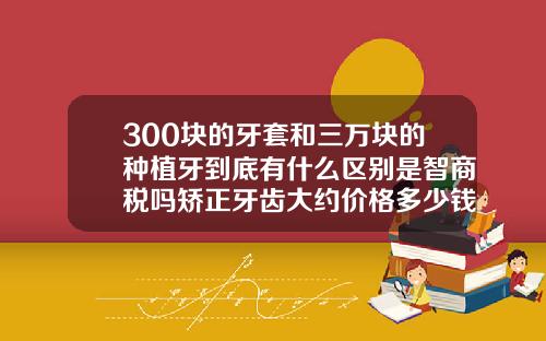 300块的牙套和三万块的种植牙到底有什么区别是智商税吗矫正牙齿大约价格多少钱