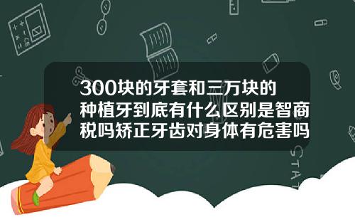300块的牙套和三万块的种植牙到底有什么区别是智商税吗矫正牙齿对身体有危害吗视频