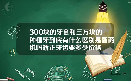 300块的牙套和三万块的种植牙到底有什么区别是智商税吗矫正牙齿要多少价格