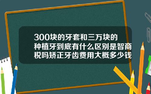 300块的牙套和三万块的种植牙到底有什么区别是智商税吗矫正牙齿费用大概多少钱