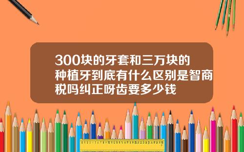 300块的牙套和三万块的种植牙到底有什么区别是智商税吗纠正呀齿要多少钱