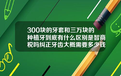 300块的牙套和三万块的种植牙到底有什么区别是智商税吗纠正牙齿大概需要多少钱多久时间