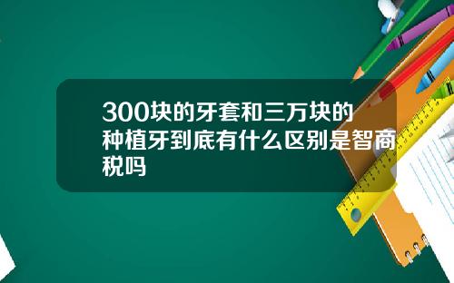 300块的牙套和三万块的种植牙到底有什么区别是智商税吗