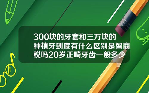 300块的牙套和三万块的种植牙到底有什么区别是智商税吗20岁正畸牙齿一般多少钱啊