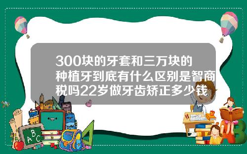 300块的牙套和三万块的种植牙到底有什么区别是智商税吗22岁做牙齿矫正多少钱一颗