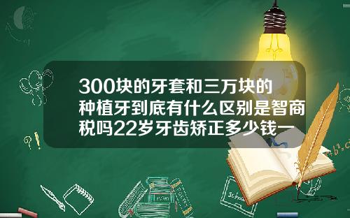 300块的牙套和三万块的种植牙到底有什么区别是智商税吗22岁牙齿矫正多少钱一颗正常