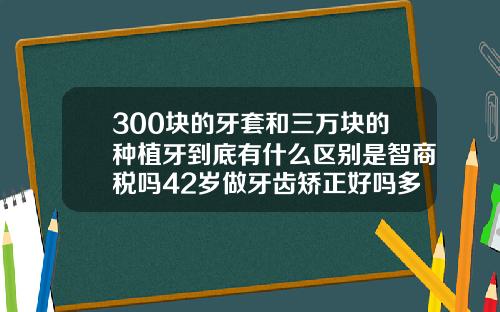 300块的牙套和三万块的种植牙到底有什么区别是智商税吗42岁做牙齿矫正好吗多少钱