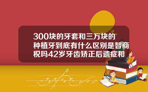 300块的牙套和三万块的种植牙到底有什么区别是智商税吗42岁牙齿矫正后遗症和危害和好处有哪些