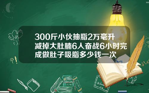 300斤小伙抽脂2万毫升减掉大肚腩6人奋战6小时完成做肚子吸脂多少钱一次