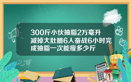 300斤小伙抽脂2万毫升减掉大肚腩6人奋战6小时完成抽脂一次能瘦多少斤