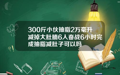 300斤小伙抽脂2万毫升减掉大肚腩6人奋战6小时完成抽脂减肚子可以吗