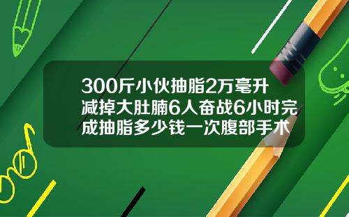 300斤小伙抽脂2万毫升减掉大肚腩6人奋战6小时完成抽脂多少钱一次腹部手术