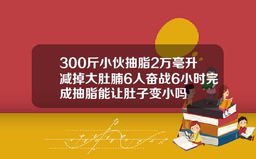 300斤小伙抽脂2万毫升减掉大肚腩6人奋战6小时完成抽脂能让肚子变小吗
